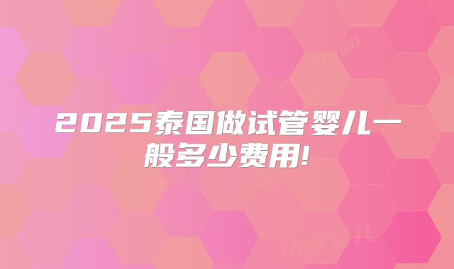 2025泰国做试管婴儿一般多少费用!
