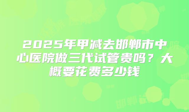 2025年甲减去邯郸市中心医院做三代试管贵吗？大概要花费多少钱