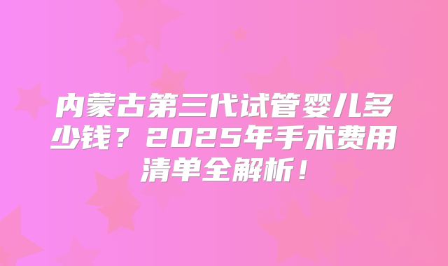 内蒙古第三代试管婴儿多少钱？2025年手术费用清单全解析！