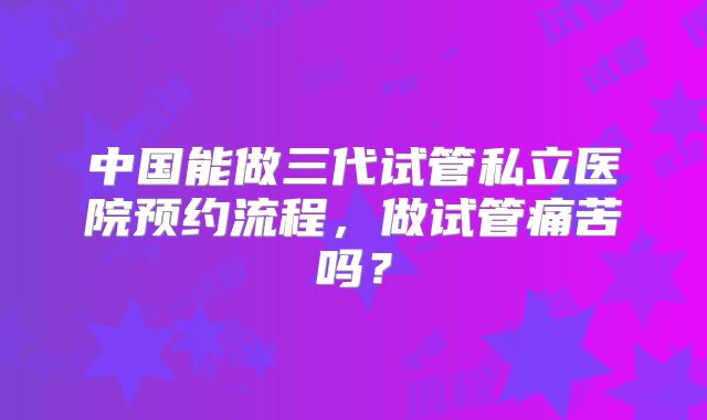 中国能做三代试管私立医院预约流程，做试管痛苦吗？