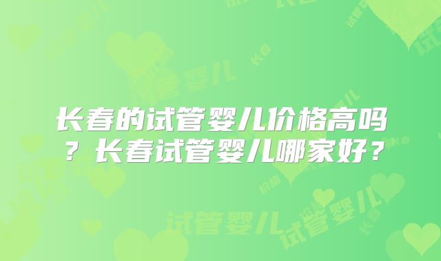 长春的试管婴儿价格高吗？长春试管婴儿哪家好？