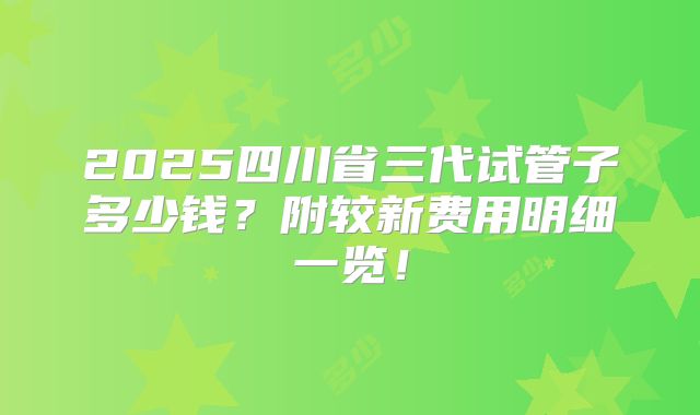 2025四川省三代试管子多少钱？附较新费用明细一览！