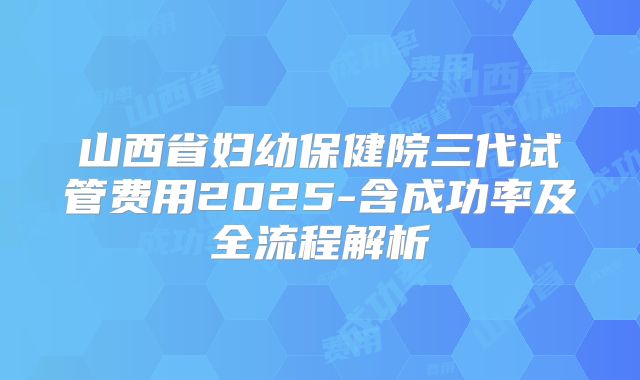 山西省妇幼保健院三代试管费用2025-含成功率及全流程解析