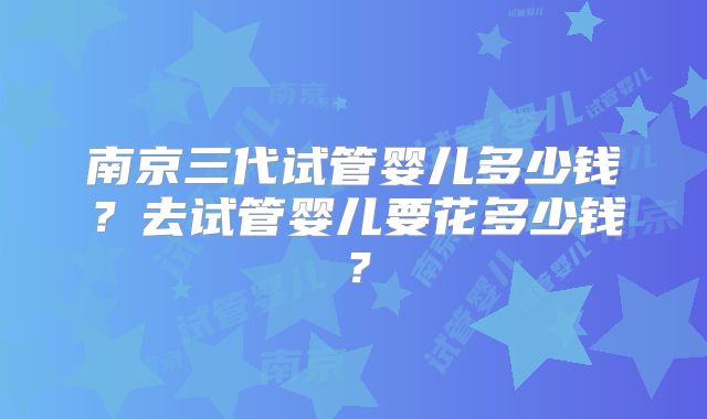 南京三代试管婴儿多少钱?去试管婴儿要花多少钱?