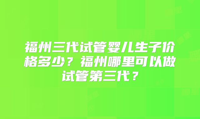 福州三代试管婴儿生子价格多少？福州哪里可以做试管第三代？