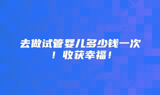去做试管婴儿多少钱一次!收获幸福!