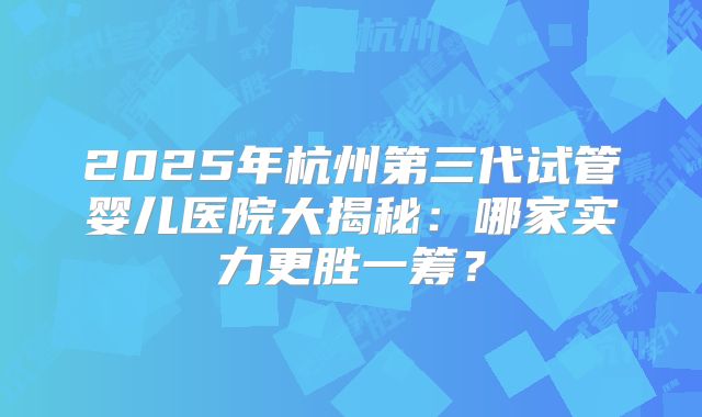 2025年杭州第三代试管婴儿医院大揭秘:哪家实力更胜一筹?