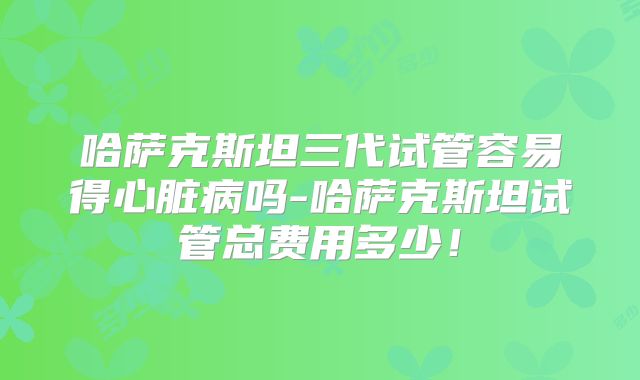 哈萨克斯坦三代试管容易得心脏病吗-哈萨克斯坦试管总费用多少！