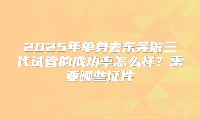 2025年单身去东莞做三代试管的成功率怎么样?需要哪些证件