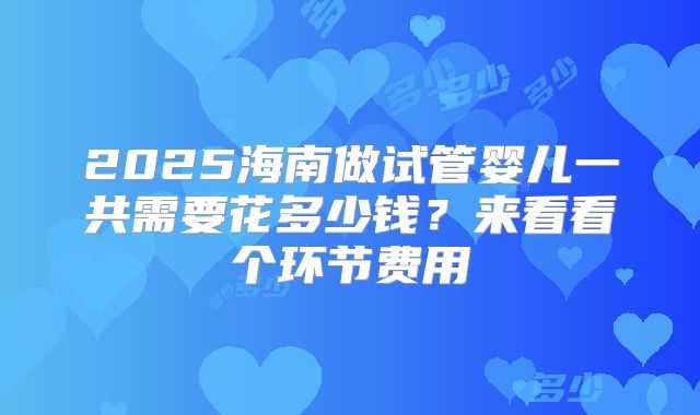 2025海南做试管婴儿一共需要花多少钱？来看看个环节费用