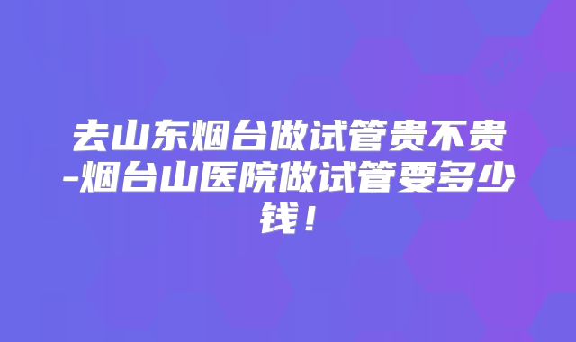 去山东烟台做试管贵不贵-烟台山医院做试管要多少钱！