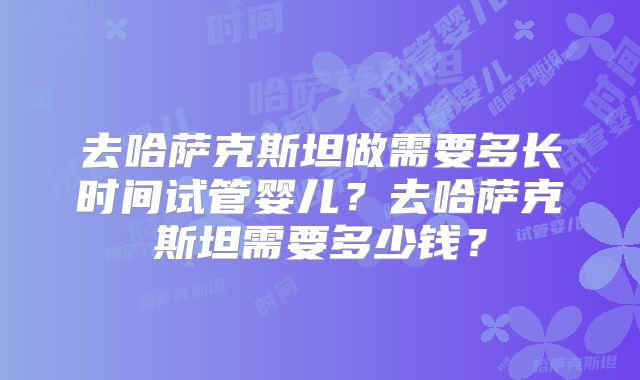 去哈萨克斯坦做需要多长时间试管婴儿？去哈萨克斯坦需要多少钱？