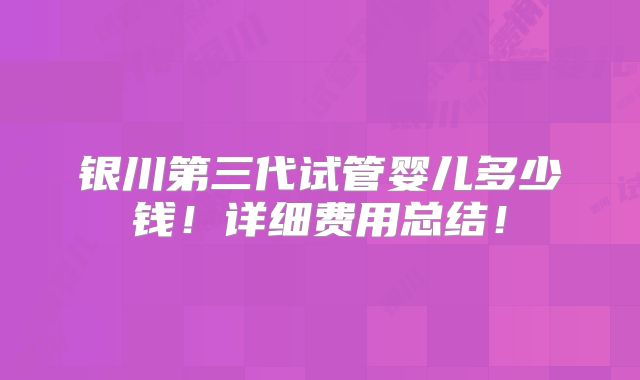 银川第三代试管婴儿多少钱！详细费用总结！