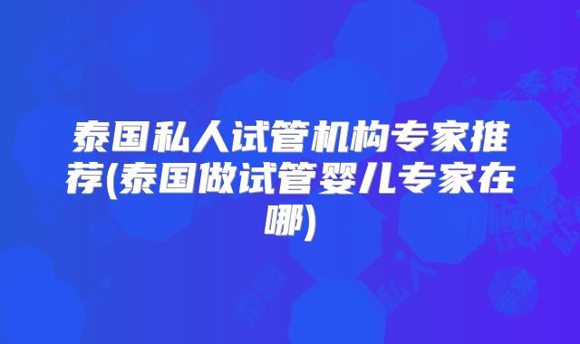 泰国私人试管机构专家推荐(泰国做试管婴儿专家在哪)