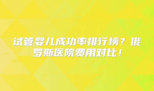 试管婴儿成功率排行榜？俄罗斯医院费用对比！