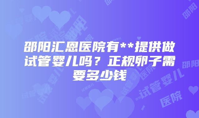 邵阳汇恩医院有**提供做试管婴儿吗?正规卵子需要多少钱