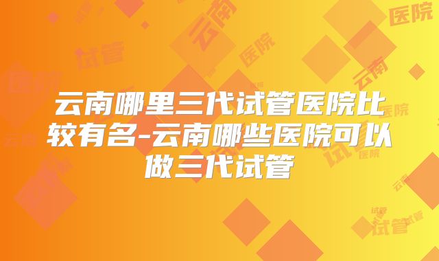 云南哪里三代试管医院比较有名-云南哪些医院可以做三代试管