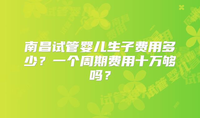 南昌试管婴儿生子费用多少?一个周期费用十万够吗?