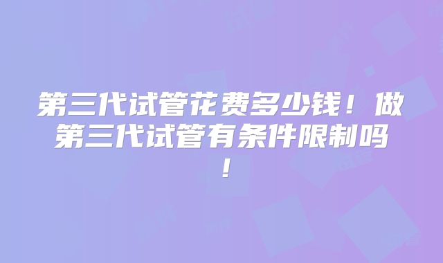 第三代试管花费多少钱!做第三代试管有条件限制吗!