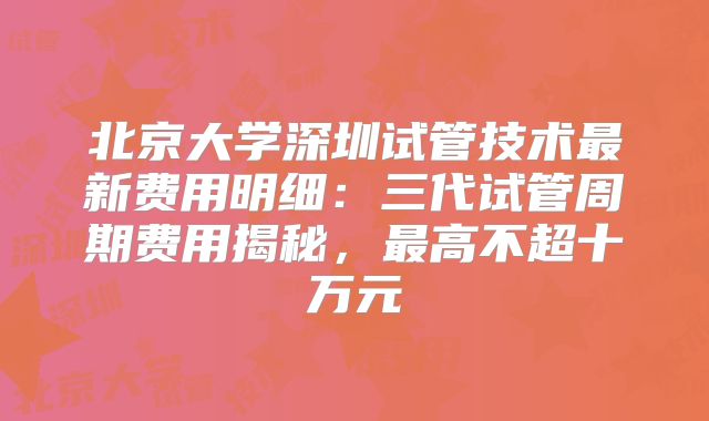 北京大学深圳试管技术最新费用明细:三代试管周期费用揭秘,最高不超十万元