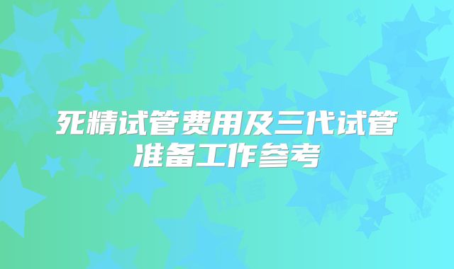死精试管费用及三代试管准备工作参考
