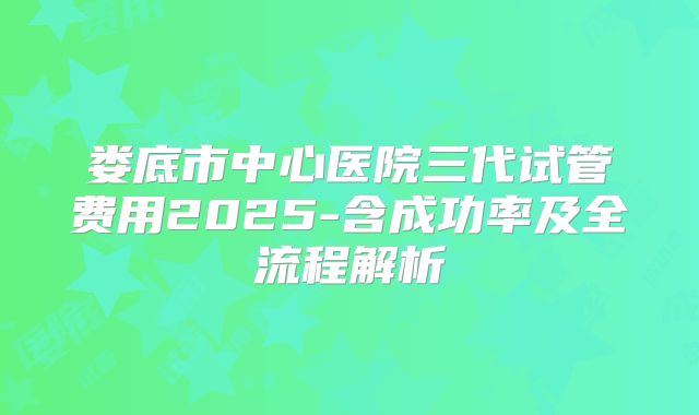 娄底市中心医院三代试管费用2025-含成功率及全流程解析