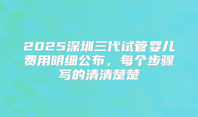 2025深圳三代试管婴儿费用明细公布，每个步骤写的清清楚楚