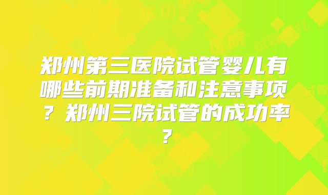 郑州第三医院试管婴儿有哪些前期准备和注意事项？郑州三院试管的成功率？