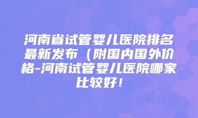 河南省试管婴儿医院排名最新发布(附国内国外价格-河南试管婴儿医院哪家比较好!