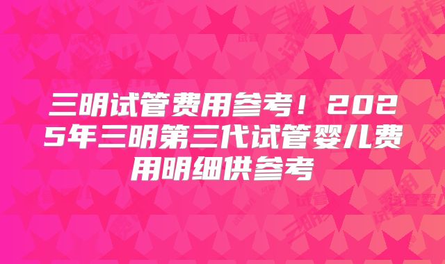 三明试管费用参考！2025年三明第三代试管婴儿费用明细供参考