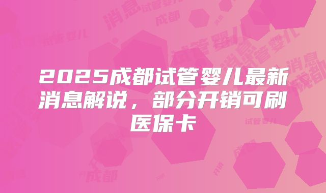 2025成都试管婴儿最新消息解说，部分开销可刷医保卡