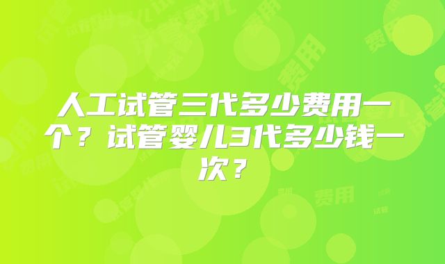 人工试管三代多少费用一个？试管婴儿3代多少钱一次？