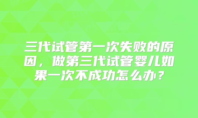 三代试管第一次失败的原因，做第三代试管婴儿如果一次不成功怎么办？