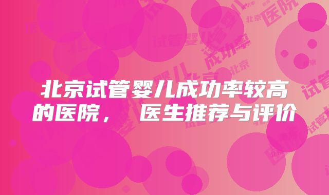 北京试管婴儿成功率较高的医院， 医生推荐与评价
