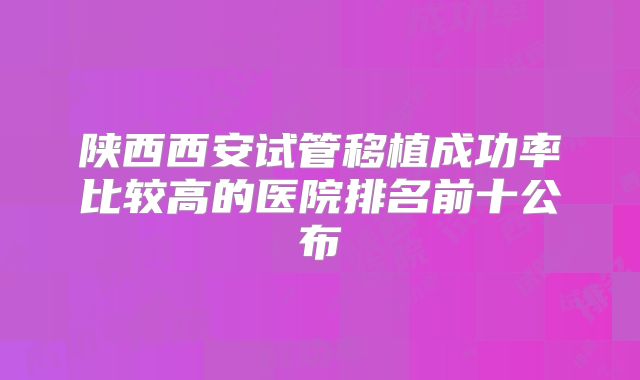 陕西西安试管移植成功率比较高的医院排名前十公布