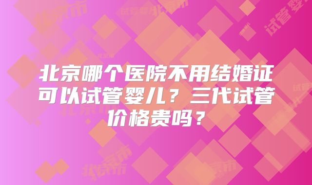 北京哪个医院不用结婚证可以试管婴儿?三代试管价格贵吗?