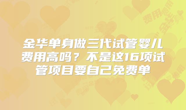 金华单身做三代试管婴儿费用高吗？不是这16项试管项目要自己免费单