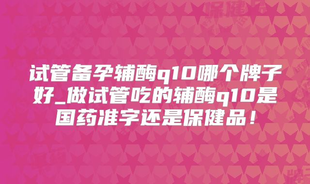 试管备孕辅酶q10哪个牌子好_做试管吃的辅酶q10是国药准字还是保健品！
