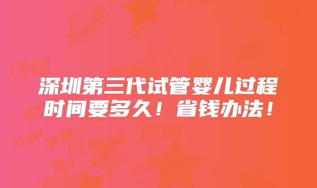 深圳第三代试管婴儿过程时间要多久！省钱办法！