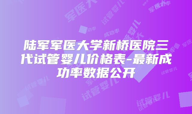 陆军军医大学新桥医院三代试管婴儿价格表-最新成功率数据公开
