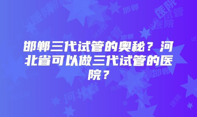 邯郸三代试管的奥秘？河北省可以做三代试管的医院？