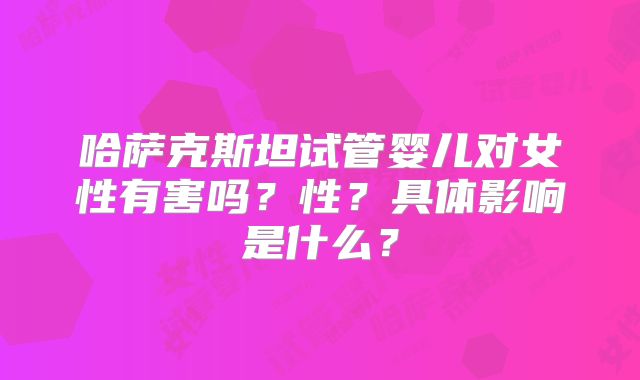 哈萨克斯坦试管婴儿对女性有害吗？性？具体影响是什么？