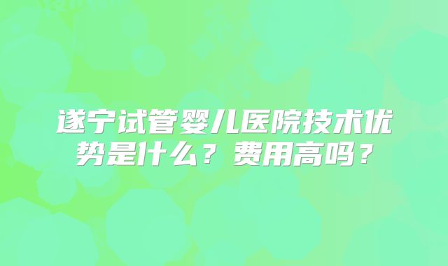 遂宁试管婴儿医院技术优势是什么？费用高吗？