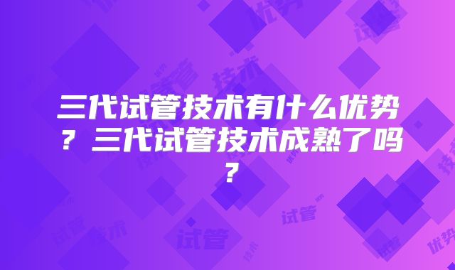 三代试管技术有什么优势？三代试管技术成熟了吗？