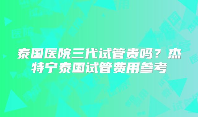 泰国医院三代试管贵吗？杰特宁泰国试管费用参考