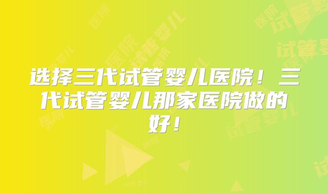 选择三代试管婴儿医院！三代试管婴儿那家医院做的好！