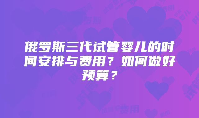俄罗斯三代试管婴儿的时间安排与费用？如何做好预算？