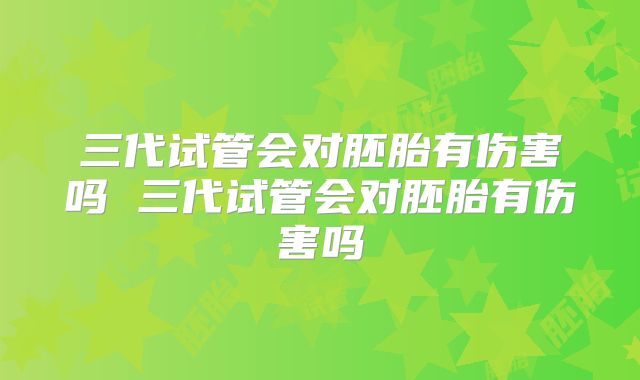 三代试管会对胚胎有伤害吗 三代试管会对胚胎有伤害吗