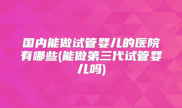 国内能做试管婴儿的医院有哪些(能做第三代试管婴儿吗)