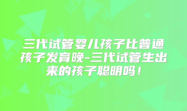 三代试管婴儿孩子比普通孩子发育晚-三代试管生出来的孩子聪明吗!